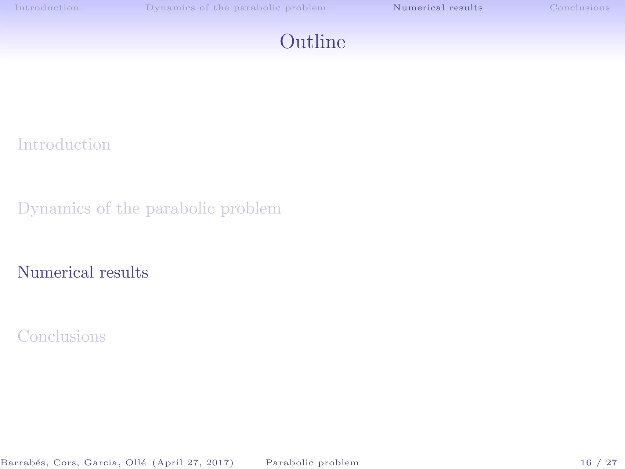 Introduction Dynamics of the parabolic problem Numerical results Conclusions
Outline
Introduction
Dynamics of the parabolic problem
Numerical results
Conclusions
Barrab´es, Cors, Garcia, Oll´e (April 27, 2017) Parabolic problem 16 / 27
 