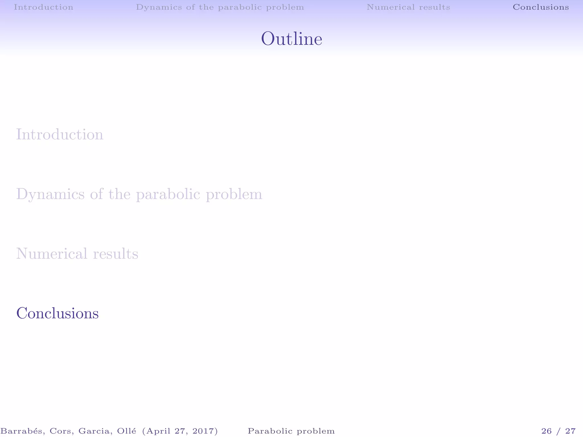 Introduction Dynamics of the parabolic problem Numerical results Conclusions
Outline
Introduction
Dynamics of the parabolic problem
Numerical results
Conclusions
Barrab´es, Cors, Garcia, Oll´e (April 27, 2017) Parabolic problem 26 / 27
 