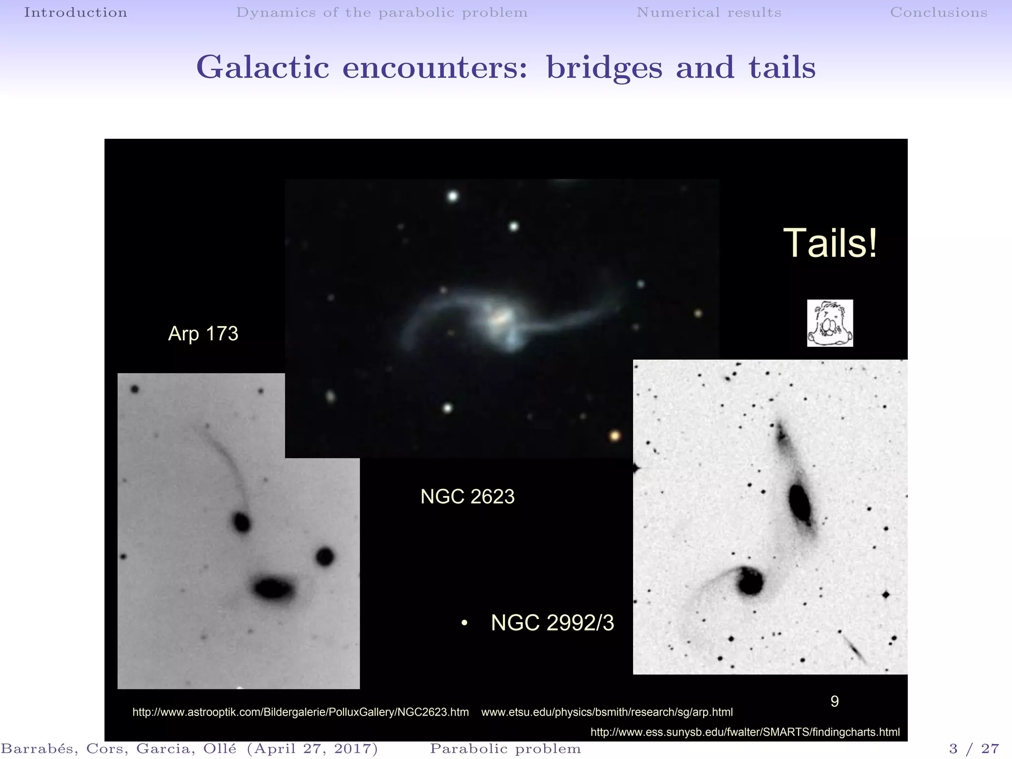 Introduction Dynamics of the parabolic problem Numerical results Conclusions
Galactic encounters: bridges and tails
9
Tails!
Arp 173
• NGC 2992/3
http://www.astrooptik.com/Bildergalerie/PolluxGallery/NGC2623.htm www.etsu.edu/physics/bsmith/research/sg/arp.html
http://www.ess.sunysb.edu/fwalter/SMARTS/findingcharts.html
NGC 2623
Barrab´es, Cors, Garcia, Oll´e (April 27, 2017) Parabolic problem 3 / 27
 