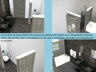 Als we door de boog achterin de woonkamer gelopen zijn komen we in het gedeelte helemaal
alleen voor de kids. Hier is de badkamer te zien met 2 wasbakken, een toilet, een inloopdouche
en een bad.
 