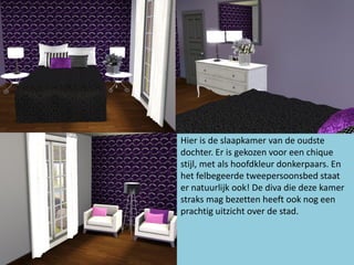 Hier is de slaapkamer van de oudste
dochter. Er is gekozen voor een chique
stijl, met als hoofdkleur donkerpaars. En
het felbegeerde tweepersoonsbed staat
er natuurlijk ook! De diva die deze kamer
straks mag bezetten heeft ook nog een
prachtig uitzicht over de stad.
 