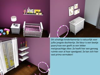 Dit schattige kinderkamertje is natuurlijk voor
jullie jongste dochtertje. De kleur is een beetje
paars/roze een geeft zo een lekker
meisjesachtige sfeer. Ze heeft hier een genoeg
ruimte voor al haar speelgoed. Ze kan zich hier
vast prima vermaken!
 