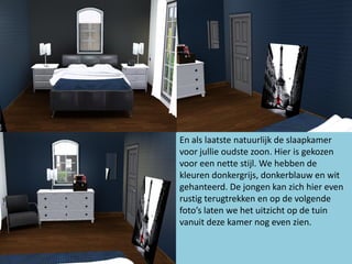 En als laatste natuurlijk de slaapkamer
voor jullie oudste zoon. Hier is gekozen
voor een nette stijl. We hebben de
kleuren donkergrijs, donkerblauw en wit
gehanteerd. De jongen kan zich hier even
rustig terugtrekken en op de volgende
foto’s laten we het uitzicht op de tuin
vanuit deze kamer nog even zien.
 
