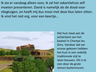 Ik sta er vandaag alleen voor, ik zal het vakantiehuis zelf
moeten presenteren. David is namelijk als de dood voor
vliegtuigen, en heeft mij dus mooi met deze klus laten zitten.
Ik vind het niet erg, voor een keertje…



                                     Het huis staat aan de
                                     achterkant van het
                                     kasteel in Champs les
                                     Sims. Vandaar dat we
                                     ervoor gekozen hebben
                                     het huis in een redelijk
                                     traditionele stijl te
                                     laten bouwen. Dit is te
                                     zien door de grote
                                     stenen buitenmuren.
 