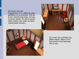 De kamer voor Jan.
Hoewel hij al 17 is, willen we geen
geflikflooi op de boerderij. Dus als
ie een vriendinnetje krijgt, dan kan
ze boven slapen. En als ze samen
willen slapen, dan zullen ze eerst
moeten gaan trouwen.




                                       Dus moet Jan voorlopig nog
                                       alleen slapen. Maar in zo'n
                                       fijne kamer is dat helemaal
                                       niet zo erg.
 
