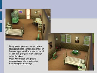 De grote jongenskamer van Klaas.
Hij gaat al naar school, dus moet er
huiswerk gemaakt worden, en moet
er ook een plekje komen voor zijn
schoolboeken.
Maar we hebben ook plaats
gemaakt voor dierenvriendjes.
En speelgoed natuurlijk.
 