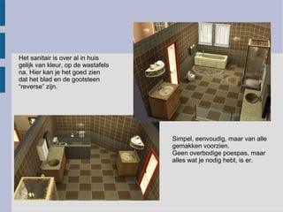 Het sanitair is over al in huis
gelijk van kleur, op de wastafels
na. Hier kan je het goed zien
dat het blad en de gootsteen
“reverse” zijn.




                                    Simpel, eenvoudig, maar van alle
                                    gemakken voorzien.
                                    Geen overbodige poespas, maar
                                    alles wat je nodig hebt, is er.
 