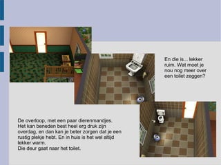 En die is... lekker
                                                   ruim. Wat moet je
                                                   nou nog meer over
                                                   een toilet zeggen?




De overloop, met een paar dierenmandjes.
Het kan beneden best heel erg druk zijn
overdag, en dan kan je beter zorgen dat je een
rustig plekje hebt. En in huis is het wel altijd
lekker warm.
Die deur gaat naar het toilet.
 