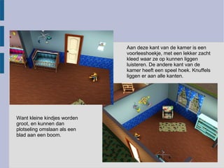 Aan deze kant van de kamer is een
                             voorleeshoekje, met een lekker zacht
                             kleed waar ze op kunnen liggen
                             luisteren. De andere kant van de
                             kamer heeft een speel hoek. Knuffels
                             liggen er aan alle kanten.




Want kleine kindjes worden
groot, en kunnen dan
plotseling omslaan als een
blad aan een boom.
 