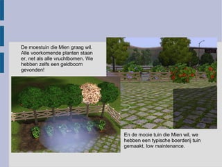 De moestuin die Mien graag wil.
Alle voorkomende planten staan
er, net als alle vruchtbomen. We
hebben zelfs een geldboom
gevonden!




                                   En de mooie tuin die Mien wil, we
                                   hebben een typische boerderij tuin
                                   gemaakt, low maintenance.
 