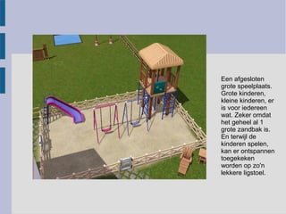 Een afgesloten
grote speelplaats.
Grote kinderen,
kleine kinderen, er
is voor iedereen
wat. Zeker omdat
het geheel al 1
grote zandbak is.
En terwijl de
kinderen spelen,
kan er ontspannen
toegekeken
worden op zo'n
lekkere ligstoel.
 