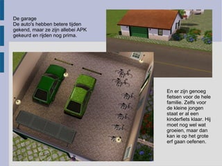 De garage
De auto's hebben betere tijden
gekend, maar ze zijn allebei APK
gekeurd en rijden nog prima.




                                   En er zijn genoeg
                                   fietsen voor de hele
                                   familie. Zelfs voor
                                   de kleine jongen
                                   staat er al een
                                   kinderfiets klaar. Hij
                                   moet nog wel wat
                                   groeien, maar dan
                                   kan ie op het grote
                                   erf gaan oefenen.
 