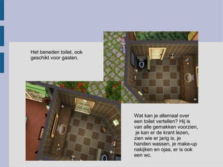 Het beneden toilet, ook
geschikt voor gasten.




                          Wat kan je allemaal over
                          een toilet vertellen? Hij is
                          van alle gemakken voorzien,
                           je kan er de krant lezen,
                          zien wie er jarig is, je
                          handen wassen, je make-up
                          nakijken en ojaa, er is ook
                          een wc.
 