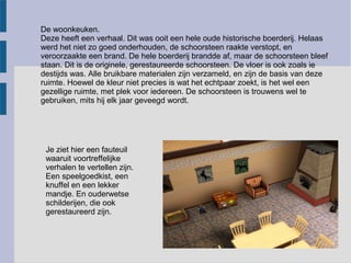 De woonkeuken.
Deze heeft een verhaal. Dit was ooit een hele oude historische boerderij. Helaas
werd het niet zo goed onderhouden, de schoorsteen raakte verstopt, en
veroorzaakte een brand. De hele boerderij brandde af, maar de schoorsteen bleef
staan. Dit is de originele, gerestaureerde schoorsteen. De vloer is ook zoals ie
destijds was. Alle bruikbare materialen zijn verzameld, en zijn de basis van deze
ruimte. Hoewel de kleur niet precies is wat het echtpaar zoekt, is het wel een
gezellige ruimte, met plek voor iedereen. De schoorsteen is trouwens wel te
gebruiken, mits hij elk jaar geveegd wordt.




 Je ziet hier een fauteuil
 waaruit voortreffelijke
 verhalen te vertellen zijn.
 Een speelgoedkist, een
 knuffel en een lekker
 mandje. En ouderwetse
 schilderijen, die ook
 gerestaureerd zijn.
 