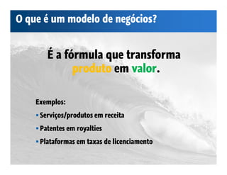 O que é um modelo de negócios?


       É a fórmula que transforma
             produto em valor.

    Exemplos:
     Serviços/produtos em receita
     Patentes em royalties
     Plataformas em taxas de licenciamento
 