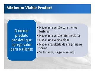 Minimum Viable Product



                  • Não é uma versão com menos
    O menor         features
    produto       • Não é uma versão intermediária
  possível que    • Não é uma versão alpha
  agrega valor    • Não é o resultado de um primeiro
 para o cliente     sprint
                  • Se for bom, irá gerar receita
 