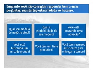 Enquanto você não conseguir responder bem a essas
perguntas, sua startup estará fadada ao fracasso.




                          Qual a             Você está
 Qual seu modelo
                     escalabilidade do    buscando uma
 de negócio atual?
                       seu modelo?          inovação?


    Você está                            Você tem recursos
                     Você tem um time
  buscando um                             suficientes para
                        produtivo?
 mercado grande?                         entregar a tempo?
 