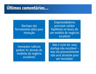 Últimos comentários...


                                Empreendedores
         Startups são            precisam validar
    ferramentas úteis para    hipóteses na busca de
           inovação          um modelo de negócios
                                    escalável

                               Não é ruim ter uma
     Inovações radicais
                             startup não escalável –
    podem vir através de
                             mas ela provavelmente
    modelos de negócio
                             não será atraente para
         escaláveis
                                  um investidor
 
