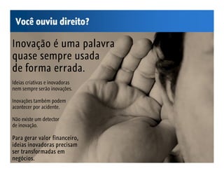 Você ouviu direito?

Inovação é uma palavra
quase sempre usada
de forma errada.
Ideias criativas e inovadoras
nem sempre serão inovações.

Inovações também podem
acontecer por acidente.

Não existe um detector
de inovação.

Para gerar valor financeiro,
ideias inovadoras precisam
ser transformadas em
negócios.
 