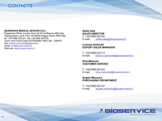 CONTACTS




     BIOSERVICE MEDICAL DEVICES S.R.L.                             Nadia Sala
     Registered Office: via San Zeno 35 25124 Brescia (BS) Italy   SALES DIRECTOR
     Headquarters: via R. Piva 1/A 46025 Poggio Rusco (MN) Italy   T. +39.0386.522150
     tel. +39 0386 522123 · fax +39 0386 522100                    E-mail.    nadia.sala@bioservicemd.it
     Vat N. and Fiscal Code 03375360983 REA: BS – 528976
     Pec: bioservicemdsrl@legalmail.it
     email: info@bioservicemd.it                                   Lorenzo Andreotti
     Web site: www.bioservicemd.it                                 EXPORT SALES MANAGER

                                                                   T. +39.0386.522113
                                                                   E-mail.    lorenzo.andreotti@bioservicemd.it

                                                                   Dina Malavasi
                                                                   CUSTOMER SERVICE

                                                                   T. +39.0386.522123
                                                                   E-mail.    dina.malavasi@bioservicemd.it

                                                                   Angela Misuraca
                                                                   PURCHASING DEPARTMENT

                                                                   T. +39.0386.522147
                                                                   E-mail.    angela.misuraca@bioservicemd.it




11
 