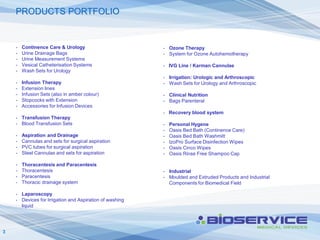PRODUCTS PORTFOLIO


    -   Continence Care & Urology                        - Ozone Therapy
    -   Urine Drainage Bags                              - System for Ozone Autohemotherapy
    -   Urine Measurement Systems
    -   Vesical Catheterisation Systems                  - IVG Line / Karman Cannulae
    -   Wash Sets for Urology
                                                         - Irrigation: Urologic and Arthroscopic
    -   Infusion Therapy                                 - Wash Sets for Urology and Arthroscopic
    -   Extension lines
    -   Infusion Sets (also in amber colour)             - Clinical Nutrition
    -   Stopcocks with Extension                         - Bags Parenteral
    -   Accessories for Infusion Devices
                                                         - Recovery blood system
    - Transfusion Therapy
    - Blood Transfusion Sets                             -   Personal Hygene
                                                         -   Oasis Bed Bath (Continence Care)
    -   Aspiration and Drainage                          -   Oasis Bed Bath Washmitt
    -   Cannulas and sets for surgical aspiration        -   IzoPro Surface Disinfection Wipes
    -   PVC tubes for surgical aspiration                -   Oasis Cinco Wipes
    -   Steel Cannulas and sets for aspiration           -   Oasis Rinse Free Shampoo Cap

    -   Thoracentesis and Paracentesis
    -   Thoracentesis                                    - Industrial
    -   Paracentesis                                     - Moulded and Extruded Products and Industrial
    -   Thoracic drainage system                           Components for Biomedical Field

    - Laparoscopy
    - Devices for Irrigation and Aspiration of washing
      liquid




3
 