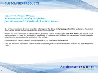 CUSTOMISED PRODUCTS



    Bioservice Medical Devices.
    Your resources to develop everything
    from the raw material to finished medical devices.


    One of Bioservice Medical Devices’s competitive advantages is the strong ability to cooperate with its customers, whose needs
    are to interpret and give shape to the demands of healthcare professionals.

    Whether you need a component or a finished device, Bioservice Medical Devices is your ideal BtoB Partner. On request, we will
    work closely with your team and create product configuration for customized sets, in order to suit the healthcare professionals needs
    and preferences and, consequently, care patients in the best way.

    Customers can find the kind of support and customer service, they have always been looking for.

    For a true introduction to Bioservice Medical Devices, we welcome you to visit our facility and meet our Sales and Product Specialists
    Team.




5
 