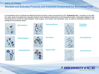 INDUSTRIAL
    Moulded and Extruded Products and Industrial Components for Biomedical Field


    A considerable amount of Bioservice Medical Devices business is also accounted for by the "Industrial Line”, consisting on the offer
    of a wide range of moulded and extruded products and industrial components for the biomedical sector, particularly targeted at the
    manufacturers of circuits for haemodialysis, heart surgery, and infusion and transfusion sets, as well as companies working in the
    urology and incontinence sector.

                                                                Clamping Devices                                  Transducer
                       Male Adapters                                                                              Protectors




                                                                Connectors                                         Piercing Devices
                       Female Adapters




                        Capping Devices                         Injection Sites
                                                                                                                   Suction Cannula




6
 