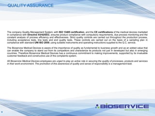 QUALITY ASSURANCE




    The company Quality Management System, with ISO 13485 certification, and the CE certifications of the medical devices marketed
    in compliance with Directive 93/42/EEC, ensures product compliance with compulsory requirements, due process monitoring and the
    constant analysis of process efficiency and effectiveness. Strict quality controls are carried out throughout the production process,
    including acceptance tests, line tests and end quality tests. These controls are carried out on the basis of a sampling plan in
    compliance with standard UNI ISO 2859, using suitable instruments and operating instructions supplied to the Q.C. service.

    The Bioservice Medical Devices is aware of the importance of quality as fundamental to business growth and as an added value that
    can enable the company to stand out from its competitors and characterize its products not just in developed but also in emerging
    countries. Therefore Bioservice Medical Devices has a continuous commitment to making improvements, supported by its invaluable
    customer feedback and constructive use of the complaints system.

    All Bioservice Medical Devices employees are urged to play an active role in securing the quality of processes, products and services
    in their work environment. The promotion of this awareness of quality and sense of responsibility is a management task.




8
 