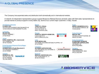 A GLOBAL PRESENCE



       The Company has expanded sales and distribution both domestically and in international markets.

       A network of independent representative groups support Bioservice Medical Devices domestic sales with field sales representatives to
       provide hands-on product support in every Italian city. Some of our current major customers in Italy, include:

    Val D'Aosta e Piemonte                         Marche                                                 Puglia
    S.A.MED. SAS                                   TREBI di A. Abbate                                     MEDIC'S BIOMEDICA S.R.L.
    VIA VECCHIA DI BORGO SAN DALMAZZO 48           Sig.Alex Bellavigna                                    VIA DALMAZIO BIRAGO, 66
    12100 S.ROCCO CASTAGNARETTA (CN)               Via E. De Nicola, 12                                   73100 LECCE
                                                   60021 Camerano (AN)
    Lombardia
    MILDAS SRL                                     Abruzzo                                                Sicilia (Orientale)
    PIAZZA CARMINE 1                               HOSPITAL SERVICE ADEME SRL                             MEDTEC SRL
    27100 PAVIA                                    C.da Congiunti sn                                      VIA DELLA COSTITUZIONE, 98
                                                   65010 Collecorvino (Pe)                                95039 CATANIA
    Veneto
    B.EN.I. HOSPITAL SRL unipersonale              Lazio                                                  Sicilia (Occidentale)
    VIA TORMENO 128                                ALSE MEDICA SRL                                        DI VINCENZO GIUSEPPE
    36100 VICENZA                                  VIA PADRE GIOVANNI ANTONIO FILIPPINI, 137              FORNITURE OSPEDALIERE
                                                   00144 ROMA                                             VIA DANEU, 20
    Emilia Romagna (Piacenza,Parma.Reggio                                                                 90142 PALERMO
    Emilia,Modena)                                 Campania
    AVOMED SAS di Picello Maurizio & C.            ALFONSO CAPPUCCIO SRL                                  Sardegna
    VIA VINCENZO FERRARI 8                         VIA CIRCUMVALLAZ. ESTERNA,12                           SANIFARM S.R.L.
    43125 PARMA                                    80025 NAPOLI                                           VIALE MONASTIR, 126/A
                                                                                                          09122 CAGLIARI
    Toscana                                        Basilicata
    BIOMEDICAL SRL                                 MEDICAL CENTER MG S.R.L.
    VIA G.B. LULLI, 43                             VIA LOUISE BRAILLE, 12
    50144 FIRENZE                                  85100 POTENZA
    TEL.055-352678




9
 