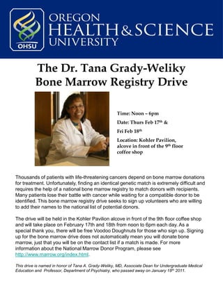 The Dr. Tana Grady-Weliky
          Bone Marrow Registry Drive

                                                     Time: Noon – 6pm
                                                     Date: Thurs Feb 17th &
                                                     Fri Feb 18th
                                                     Location: Kohler Pavilion,
                                                     alcove in front of the 9th floor
                                                     coffee shop




Thousands of patients with life-threatening cancers depend on bone marrow donations
for treatment. Unfortunately, finding an identical genetic match is extremely difficult and
requires the help of a national bone marrow registry to match donors with recipients.
Many patients lose their battle with cancer while waiting for a compatible donor to be
identified. This bone marrow registry drive seeks to sign up volunteers who are willing
to add their names to the national list of potential donors.

The drive will be held in the Kohler Pavilion alcove in front of the 9th floor coffee shop
and will take place on February 17th and 18th from noon to 6pm each day. As a
special thank you, there will be free Voodoo Doughnuts for those who sign up. Signing
up for the bone marrow drive does not automatically mean you will donate bone
marrow, just that you will be on the contact list if a match is made. For more
information about the National Marrow Donor Program, please see
http://www.marrow.org/index.html.

This drive is named in honor of Tana A. Grady-Weliky, MD, Associate Dean for Undergraduate Medical
Education and Professor, Department of Psychiatry, who passed away on January 18th 2011.
 