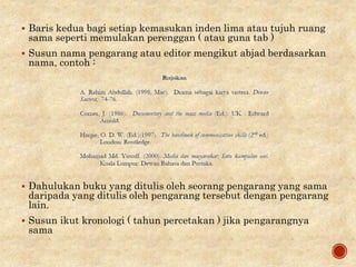 Baris kedua bagi setiap kemasukan inden lima atau tujuh ruang
sama seperti memulakan perenggan ( atau guna tab )
 Susun nama pengarang atau editor mengikut abjad berdasarkan
nama, contoh :
 Dahulukan buku yang ditulis oleh seorang pengarang yang sama
daripada yang ditulis oleh pengarang tersebut dengan pengarang
lain.
 Susun ikut kronologi ( tahun percetakan ) jika pengarangnya
sama
 