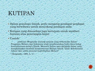  Dalam penulisan ilmiah, perlu mengutip pendapat-pendapat
yang berwibawa untuk menyokong pendapat anda
 Kutipan yang dimuatkan juga bertujuan untuk memberi
huraian atau penerangan lanjut
 Contoh:
professor Braginsky seorang sarjana yang terkemuka dalam
Pengajian Melayu dan Indonesia telah membicarakan bukti daya hidup
kesusasteraan melayu klasik. Menurut beliau satu daripada factor yang
menghidupkan kembali kesusasteraan Melayu klasik “ialah ‘dekolonisasi
rohani’ dan usaha mencari keperibadian Melayu”
( Braginsky, 1994, h. 4 )
 
