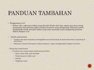  Penggunaan et al
 Dalam teks, sekiranya bahan yang dirujuk ditulis oleh tiga, empat atau lima orang
pengarang, kali pertama anda catatkan kesemua nama pengarang. Sekiranya perlu
mengulangi untuk merujuk bahan yang sama memadai nama pengarang pertama
diikuti dengan el al.
 Jarak antara baris
 Langkau dua baris bermakna meninggalkan satu baris kosong di antara baris-baris yang ditaip di
atas kertas.
 Sekiranya menaip di komputer, setkan komputer supaya menggunakan langkau dua baris.
 Ruang dan tanda bacaan
 Gunakan satu ruang selepas tanda bacaan berikut:
 Koma, koma titik, titik bertindih
 Tanda bacaan di akhir ayat
 Noktah
 Singkatan nama
 