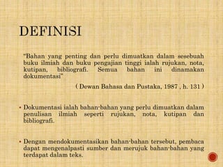 “Bahan yang penting dan perlu dimuatkan dalam sesebuah
buku ilmiah dan buku pengajian tinggi ialah rujukan, nota,
kutipan, bibliografi. Semua bahan ini dinamakan
dokumentasi”
( Dewan Bahasa dan Pustaka, 1987 , h. 131 )
 Dokumentasi ialah bahan-bahan yang perlu dimuatkan dalam
penulisan ilmiah seperti rujukan, nota, kutipan dan
bibliografi.
 Dengan mendokumentasikan bahan-bahan tersebut, pembaca
dapat mengenalpasti sumber dan merujuk bahan-bahan yang
terdapat dalam teks.
 