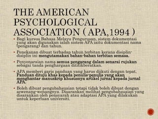  Bagi kursus Bahasa Melayu Pengurusan, sistem dokumentasi
yang akan digunakan ialah sistem APA iaitu dokumentasi nama
(pengarang) dan tahun.
 Penekanan dibuat terhadap tahun terbitan kerana disiplin-
disiplin ini mengutamakan bahan-bahan terbitan semasa.
 Penyenaraian nama semua pengarang dalam senarai rujukan
sebagai tanda penghargaan dititikberatkan.
 APA memberi garis panduan yang harus diikuti dengan tepat.
Panduan dituju khas kepada penulis-penulis yang akan
menghantar manuskrip khususnya artikel jurnal kepada jurnal
APA.
 Boleh dibuat pengubahsuaian tetapi tidak boleh dibuat dengan
sewenang-wenangnya. Disarankan melihat pengubahsuaian yang
disarankan oleh pensyarah atau adaptasi APA yang dilakukan
untuk keperluan universiti.
 