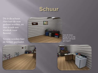 SchuurDit is de schuur. Hier kan de was gedaan worden, en hier is ook een klushok voor Berend. Tevens worden hier de fietsen geplaatst. Aan de muur hangt een vis die Berend zelf heeft gevangen!