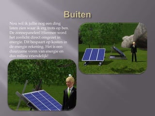 BuitenNou wil ik jullie nog een ding laten zien waar ik erg trots op ben. De zonnepanelen! Hiermee word het zonlicht direct omgezet in energie. Dit bespaart op kosten in de energie rekening. Het is een duurzame vorm van energie en dus milieu vriendelijk!