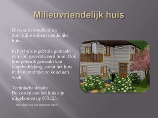 Milieuvriendelijk huisDit was de rondleidingdoor jullie milieuvriendelijke huis.In het huis is gebruik gemaakt van FSC gecertificeerd hout. Ook is er gebruik gemaakt van vloerbedekking, zodat het huisin de winter niet zo koud aan voelt. Technische details:De kosten van het huis zijn uitgekomen op §58.123. Nu volgen nog wat impressie foto’s! 