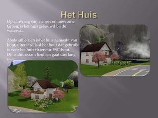 Het HuisOp aanvraag van meneer en mevrouwGroen, is het huis gebouwd bij de waterval.Zoals jullie zien is het huis gemaakt vanhout, uiteraard is al het hout dat gebruiktis voor het huis+interieur FSC-hout. Dit is duurzaam hout, en gaat dus lang mee!