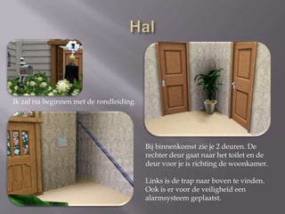 HalIk zal nu beginnen met de rondleiding.Bij binnenkomst zie je 2 deuren. De rechter deur gaat naar het toilet en de deur voor je is richting de woonkamer.Links is de trap naar boven te vinden.Ook is er voor de veiligheid een alarmsysteem geplaatst.