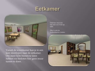 EetkamerOok hier staat een bak met vers fruit op tafel. Hier is ook de boekenkast te vinden.Vanuit de woonkamer kan je in een keer doorlopen naar de eetkamer. Om meer licht binnen te laten hebben we besloten hier geen muur tussen te doen.