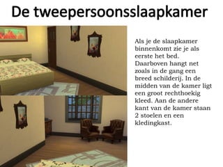 Als je de slaapkamer
binnenkomt zie je als
eerste het bed.
Daarboven hangt net
zoals in de gang een
breed schilderij. In de
midden van de kamer ligt
een groot rechthoekig
kleed. Aan de andere
kant van de kamer staan
2 stoelen en een
kledingkast.
 