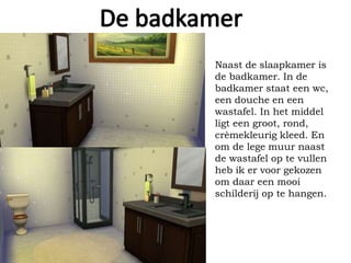Naast de slaapkamer is
de badkamer. In de
badkamer staat een wc,
een douche en een
wastafel. In het middel
ligt een groot, rond,
crèmekleurig kleed. En
om de lege muur naast
de wastafel op te vullen
heb ik er voor gekozen
om daar een mooi
schilderij op te hangen.
 