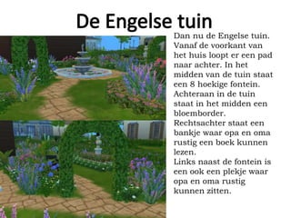 Dan nu de Engelse tuin.
Vanaf de voorkant van
het huis loopt er een pad
naar achter. In het
midden van de tuin staat
een 8 hoekige fontein.
Achteraan in de tuin
staat in het midden een
bloemborder.
Rechtsachter staat een
bankje waar opa en oma
rustig een boek kunnen
lezen.
Links naast de fontein is
een ook een plekje waar
opa en oma rustig
kunnen zitten.
 