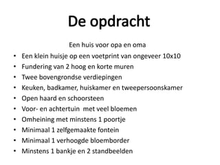 Een huis voor opa en oma
• Een klein huisje op een voetprint van ongeveer 10x10
• Fundering van 2 hoog en korte muren
• Twee bovengrondse verdiepingen
• Keuken, badkamer, huiskamer en tweepersoonskamer
• Open haard en schoorsteen
• Voor- en achtertuin met veel bloemen
• Omheining met minstens 1 poortje
• Minimaal 1 zelfgemaakte fontein
• Minimaal 1 verhoogde bloemborder
• Minstens 1 bankje en 2 standbeelden
 