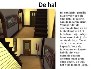 Bij een klein, gezellig
huisje voor opa en
oma denk ik al snel
aan de kleuren bruin.
Vandaar dat de
deuren, de trap en de
buitenkant van het
huis bruin zijn. Als je
binnenkomt zie je als
eerste de trap. Naast
de deur staat een
kapstok. Voor de
huiskamer en keuken
heb ik niet voor
normale deuren
gekozen maar grote
open bogen. Zo lijkt
het huis minder klein.
 