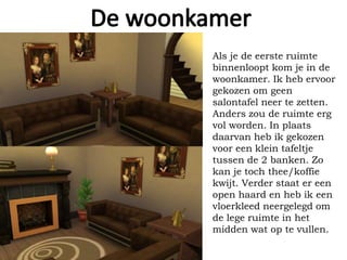 Als je de eerste ruimte
binnenloopt kom je in de
woonkamer. Ik heb ervoor
gekozen om geen
salontafel neer te zetten.
Anders zou de ruimte erg
vol worden. In plaats
daarvan heb ik gekozen
voor een klein tafeltje
tussen de 2 banken. Zo
kan je toch thee/koffie
kwijt. Verder staat er een
open haard en heb ik een
vloerkleed neergelegd om
de lege ruimte in het
midden wat op te vullen.
 