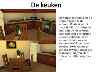 De volgende ruimte op de
begane grond is de
keuken. Zoals ik al zei
denk ik bij zo’n huisje al
snel aan de kleur bruin.
Dus heb voor een bruine
keuken gekozen. In de
keuken staat ook een
kleine eettafel met vier
stoelen. Twee waren er
genoeg geweest, maar als
er mensen blijven eten
hebben ze altijd nog plek
;-)
 