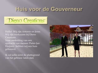 Huis voor de GouverneurHallo!  Wij zijn Antonio en Jesse. Wij zijn werkzaam bij DienoCreations.Naar aanleiding van een opdracht van meneer Pieter-JanHuijzen,  hebben wij een huis gebouwd. Ik zal jullie eerst de plattegrond van het gebouw laten zien