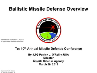 Ballistic Missile Defense Overview




DISTRIBUTION STATEMENT A. Approved
for public release; distribution is unlimited.




                              To: 10th Annual Missile Defense Conference
                                                 By: LTG Patrick J. O’Reilly, USA
                                                             Director
                                                     Missile Defense Agency
                                                         March 26, 2012

Approved for Public Release
12- MDA-6631 (21 March 12)
 